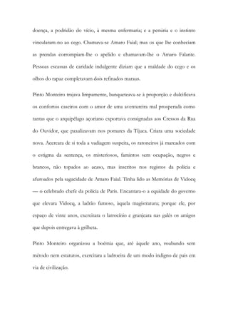 doença, a podridão do vício, à mesma enfermaria; e a penúria e o instinto
vincularam-no ao cego. Chamava-se Amaro Faial; mas os que lhe conheciam
as prendas corrompiam-lhe o apelido e chamavam-lhe o Amaro Falante.
Pessoas escassas de caridade indulgente diziam que a maldade do cego e os
olhos do rapaz completavam dois refinados maraus.
Pinto Monteiro trajava limpamente, banqueteava-se à proporção e dulcificava
os confortos caseiros com o amor de uma aventureira mal prosperada como
tantas que o arquipélago açoriano exportava consignadas aos Cressos da Rua
do Ouvidor, que paxalizavam nos pomares da Tijuca. Criara uma sociedade
nova. Acercara de si toda a vadiagem suspeita, os ratoneiros já marcados com
o estigma da sentença, os misteriosos, famintos sem ocupação, negros e
brancos, não topados ao acaso, mas inscritos nos registos da polícia e
afuroados pela sagacidade de Amaro Faial. Tinha lido as Memórias de Vidocq
— o celebrado chefe da polícia de Paris. Encantara-o a equidade do governo
que elevara Vidocq, a ladrão famoso, àquela magistratura; porque ele, por
espaço de vinte anos, exercitara o latrocínio e granjeara nas galés os amigos
que depois entregava à grilheta.
Pinto Monteiro organizou a boémia que, até àquele ano, roubando sem
método nem estatutos, exercitara a ladroeira de um modo indigno de pais em
via de civilização.

 