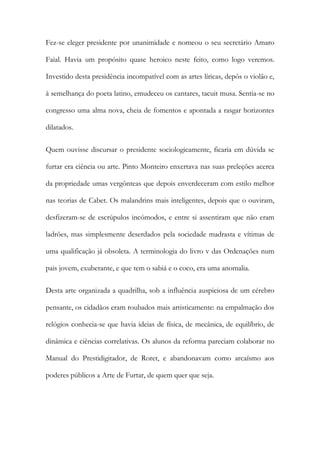 Fez-se eleger presidente por unanimidade e nomeou o seu secretário Amaro
Faial. Havia um propósito quase heroico neste feito, como logo veremos.
Investido desta presidência incompatível com as artes líricas, depôs o violão e,
à semelhança do poeta latino, emudeceu os cantares, tacuit musa. Sentia-se no
congresso uma alma nova, cheia de fomentos e apontada a rasgar horizontes
dilatados.
Quem ouvisse discursar o presidente sociologicamente, ficaria em dúvida se
furtar era ciência ou arte. Pinto Monteiro enxertava nas suas preleções acerca
da propriedade umas vergônteas que depois enverdeceram com estilo melhor
nas teorias de Cabet. Os malandrins mais inteligentes, depois que o ouviram,
desfizeram-se de escrúpulos incómodos, e entre si assentiram que não eram
ladrões, mas simplesmente deserdados pela sociedade madrasta e vítimas de
uma qualificação já obsoleta. A terminologia do livro v das Ordenações num
pais jovem, exuberante, e que tem o sabiá e o coco, era uma anomalia.
Desta arte organizada a quadrilha, sob a influência auspiciosa de um cérebro
pensante, os cidadãos eram roubados mais artisticamente: na empalmação dos
relógios conhecia-se que havia ideias de física, de mecânica, de equilíbrio, de
dinâmica e ciências correlativas. Os alunos da reforma pareciam colaborar no
Manual do Prestidigitador, de Roret, e abandonavam como arcaísmo aos
poderes públicos a Arte de Furtar, de quem quer que seja.

 
