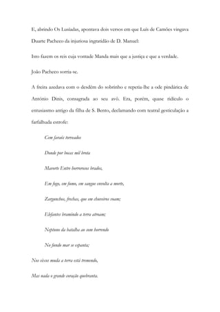 E, abrindo Os Lusíadas, apontava dois versos em que Luís de Camões vingava
Duarte Pacheco da injuriosa ingratidão de D. Manuel:
Isto fazem os reis cuja vontade Manda mais que a justiça e que a verdade.
João Pacheco sorria-se.
A freira azedava com o desdém do sobrinho e repetia-lhe a ode pindárica de
António Dinis, consagrada ao seu avô. Era, porém, quase ridículo o
entusiasmo antigo da filha de S. Bento, declamando com teatral gesticulação a
farfalhuda estrofe:
Cem faraós torveados
Donde por bocas mil brota
Mavorte Entre horrorosos brados,
Em fogo, em fumo, em sangue envolta a morte,
Zargunchos, frechas, que em chuveiros voam;
Elefantes bramindo a terra atroam;
Neptuno da batalha ao som horrendo
No fundo mar se espanta;
Nos eixos muda a terra está tremendo,
Mas nada o grande coração quebranta.

 
