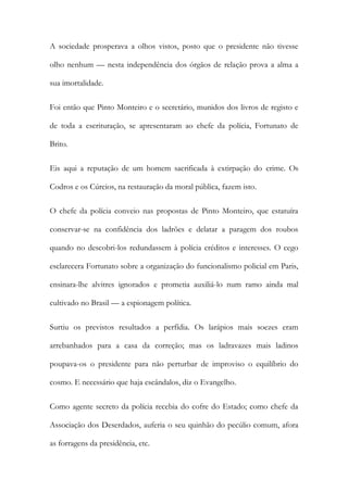 A sociedade prosperava a olhos vistos, posto que o presidente não tivesse
olho nenhum — nesta independência dos órgãos de relação prova a alma a
sua imortalidade.
Foi então que Pinto Monteiro e o secretário, munidos dos livros de registo e
de toda a escrituração, se apresentaram ao chefe da polícia, Fortunato de
Brito.
Eis aqui a reputação de um homem sacrificada à extirpação do crime. Os
Codros e os Cúrcios, na restauração da moral pública, fazem isto.
O chefe da polícia conveio nas propostas de Pinto Monteiro, que estatuíra
conservar-se na confidência dos ladrões e delatar a paragem dos roubos
quando no descobri-los redundassem à polícia créditos e interesses. O cego
esclarecera Fortunato sobre a organização do funcionalismo policial em Paris,
ensinara-lhe alvitres ignorados e prometia auxiliá-lo num ramo ainda mal
cultivado no Brasil — a espionagem política.
Surtiu os previstos resultados a perfídia. Os larápios mais soezes eram
arrebanhados para a casa da correção; mas os ladravazes mais ladinos
poupava-os o presidente para não perturbar de improviso o equilíbrio do
cosmo. E necessário que haja escândalos, diz o Evangelho.
Como agente secreto da polícia recebia do cofre do Estado; como chefe da
Associação dos Deserdados, auferia o seu quinhão do pecúlio comum, afora
as forragens da presidência, etc.

 