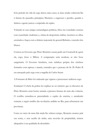 Este período da vida do cego durou cinco anos; as duas rendas sobravam-lhe
à fartura do passadio; principiou Monteiro a engrossar o pecúlio, quando a
delator e agente juntou o estipêndio de espião.
Voltando às suas antigas camaradagens políticas, falou nas sociedades secretas
com exacerbada virulência; e, vítima de despotismo militar, mostrava os olhos
estoirados e baços com a dolente majestade do general Belisário, vencedor dos
Hunos.
Constou ao Governo que Pinto Monteiro ousara pedir um Cromwell de quem
ele, cego, fosse o Milton. A comparação seria modesta, se não fosse
sanguinária. O Governo brasileiro, com subtileza própria dos cérebros
formados com tapioca e ananás, entendeu que o pescoço do Sr. D. Pedro II
era ameaçado pelo cego com a tragédia de Carlos Stuart.
A Fortunato de Brito foi ordenado que vigiasse e processasse sedicioso cego.
Entalação! O chefe da polícia foi explicar ao sei ministro que os discursos de
Pinto Monteiro eram boízes armada a pássaros bisnaus de mais alta volateria.
O conflito remediou-se prescindindo o espião da oratória, e atendendo
somente a seguir rastilho das revoluções urdidas no Rio, para rebentarem nas
províncias.
Como no meio da tanta lida ainda lhe sobrava tempo, Monteiro ensaiou pela
sua conta, e sem auxílio da malta, uma reversão de propriedade, termos
adequados à sua qualidade de deserdado.

 