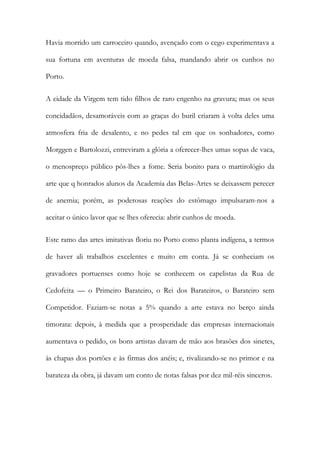 Havia morrido um carroceiro quando, avençado com o cego experimentava a
sua fortuna em aventuras de moeda falsa, mandando abrir os cunhos no
Porto.
A cidade da Virgem tem tido filhos de raro engenho na gravura; mas os seus
concidadãos, desamoráveis com as graças do buril criaram à volta deles uma
atmosfera fria de desalento, e no pedes tal em que os sonhadores, como
Morggen e Bartolozzi, entreviram a glória a oferecer-lhes umas sopas de vaca,
o menospreço público pôs-lhes a fome. Seria bonito para o martirológio da
arte que q honrados alunos da Academia das Belas-Artes se deixassem perecer
de anemia; porém, as poderosas reações do estômago impulsaram-nos a
aceitar o único lavor que se lhes oferecia: abrir cunhos de moeda.
Este ramo das artes imitativas floriu no Porto como planta indígena, a termos
de haver ali trabalhos excelentes e muito em conta. Já se conheciam os
gravadores portuenses como hoje se conhecem os capelistas da Rua de
Cedofeita — o Primeiro Barateiro, o Rei dos Barateiros, o Barateiro sem
Competidor. Faziam-se notas a 5% quando a arte estava no berço ainda
timorata: depois, à medida que a prosperidade das empresas internacionais
aumentava o pedido, os bons artistas davam de mão aos brasões dos sinetes,
às chapas dos portões e às firmas dos anéis; e, rivalizando-se no primor e na
barateza da obra, já davam um conto de notas falsas por dez mil-réis sinceros.

 