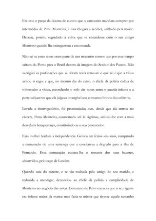 Era este o preço da dezena de contos que o carroceiro mandara comprar por
intermédio de Pinto Monteiro, e não chegara a receber, atalhado pela morte.
Deixara, porém, segredado à viúva que se entendesse com o seu amigo
Monteiro quando lhe entregassem a encomenda.
Não sei se estas notas eram parte de uns trezentos contos que por esse tempo
saíram do Porto para o Brasil dentro da imagem do Senhor dos Passos. Não
averiguei as profanações que se deram nesta remessa: o que sei é que a viúva
avisou o cego; e que, no mesmo dia do aviso, o chefe da polícia colhia de
sobressalto a viúva, escondendo o rolo das notas entre o guarda-infante e a
parte subjacente que ela julgava intangível aos contactos brutos dos esbirros.
Levada a interrogatórios, foi pronunciada; mas, desde que ela entrou no
cárcere, Pinto Monteiro, consternado até às lágrimas, assistiu-lhe com a mais
desvelada benquerença, constituindo-se o seu procurador.
Esta mulher herdara a independência. Gemeu em ferros seis anos, cumprindo
a comutação de uma sentença que a condenava a degredo para a ilha de
Fernando. Essa comutação custara-lhe o restante dos seus haveres,
absorvidos, pelo cego de Landim.
Quando saiu do cárcere, e se viu roubada pelo amigo do seu marido, e
reduzida a mendigar, denunciou ao chefe da polícia a cumplicidade de
Monteiro no negócio das notas. Fortunato de Brito conveio que o seu agente
era infame maior da marca: mas fazia-se mister que tivesse aquele tamanho

 