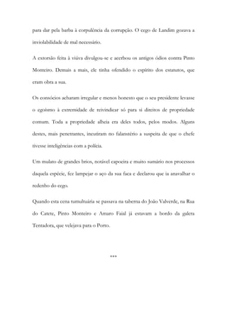 para dar pela barba à corpulência da corrupção. O cego de Landim gozava a
inviolabilidade de mal necessário.
A extorsão feita à viúva divulgou-se e acerbou os antigos ódios contra Pinto
Monteiro. Demais a mais, ele tinha ofendido o espírito dos estatutos, que
eram obra a sua.
Os consócios acharam irregular e menos honesto que o seu presidente levasse
o egoísmo à extremidade de reivindicar só para si direitos de propriedade
comum. Toda a propriedade alheia era deles todos, pelos modos. Alguns
destes, mais penetrantes, incutiram no falanstério a suspeita de que o chefe
tivesse inteligências com a polícia.
Um mulato de grandes brios, notável capoeira e muito sumário nos processos
daquela espécie, fez lampejar o aço da sua faca e declarou que ia anavalhar o
redenho do cego.
Quando esta cena tumultuária se passava na taberna do João Valverde, na Rua
do Catete, Pinto Monteiro e Amaro Faial já estavam a bordo da galera
Tentadora, que velejava para o Porto.

***

 