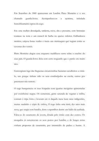 Em Setembro de 1840 apareceram em Landim Pinto Monteiro e o seu
chamado

guarda-livros.

Acompanhava-os

a

açoriana,

intitulada

honorificamente esposa do cego.
Era uma mulher desnalgada, sardenta, ruiva, alta e possante, com brotoejas
rosáceas na testa e um caracol de barba no queixo inferior. Galhardeava
moirées, calçava botas verdes e trazia uns merinaques que rugiam como as
cavernas dos ventos.
Pinto Monteiro alugou casa enquanto reedificava outra sobre o casebre do
seus pais. O guarda-livros dizia com certo resguardo que o patrão era muito
rico.
Convergiram logo das freguesias circunvizinhas bastantes cavalheiros a visitálo, uns porque tinham sido os seus condiscípulos na escola, outros por
parentesco não remoto.
O cego banqueteava os seus hóspedes com iguarias incógnitas apimentadas
por cozinheiras negras. Os comensais, gente saturada de vegetais e milho,
comiam à tripa forra e levavam em si daquela mesa lauta raras indigestões,
muitas saudades e cópia de vinhos, O cego tinha uma irmã, dez anos mais
nova, que surgiu com bandós, dom e espartilhos dentre um balão da cunhada.
Falou-se do casamento da jovem, dotada pelo irmão com dez contos. Os
morgados já curveteavam os seus potros por Landim, e de longes terras
vinham propostas de casamento, por intermédio de padres e beatas. A

 