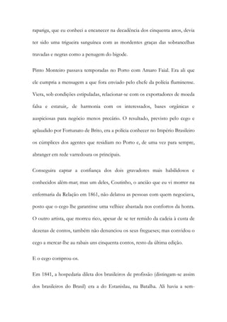 rapariga, que eu conheci a encanecer na decadência dos cinquenta anos, devia
ter sido uma trigueira sanguínea com as mordentes graças das sobrancelhas
travadas e negras como a penugem do bigode.
Pinto Monteiro passava temporadas no Porto com Amaro Faial. Era ali que
ele cumpria a mensagem a que fora enviado pelo chefe da polícia fluminense.
Viera, sob condições estipuladas, relacionar-se com os exportadores de moeda
falsa e estatuir,. de harmonia com os interessados, bases orgânicas e
auspiciosas para negócio menos precário. O resultado, previsto pelo cego e
aplaudido por Fortunato de Brito, era a polícia conhecer no Império Brasileiro
os cúmplices dos agentes que residiam no Porto e, de uma vez para sempre,
abranger em rede varredoura os principais.
Conseguira captar a confiança dos dois gravadores mais habilidosos e
conhecidos além-mar; mas um deles, Coutinho, o ancião que eu vi morrer na
enfermaria da Relação em 1861, não delatou as pessoas com quem negociava,
posto que o cego lhe garantisse uma velhice abastada nos confortos da honra.
O outro artista, que morreu rico, apesar de se ter remido da cadeia à custa de
dezenas de contos, também não denunciou os seus fregueses; mas convidou o
cego a mercar-lhe au rabais uns cinquenta contos, resto da última edição.
E o cego comprou-os.
Em 1841, a hospedaria dileta dos brasileiros de profissão (distingam-se assim
dos brasileiros do Brasil) era a do Estanislau, na Batalha. Ali havia a sem-

 