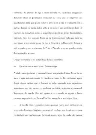 cerimónia do chinelo de liga à mesa-redonda; os colarinhos arregaçados
deixavam arejar as pescoceiras rorejantes de suor, que se limpavam aos
guardanapos; cada qual podia comer o arroz com a faca e o talharim com o
garfo; a laranja era descascada à unha e os caroços das azeitonas podiam ser
cuspidos na mesa, bem como as esquírolas do pernil do porco desenlatadas a
palito das luras dos queixais. E era até de direito comum cada qual caçar de
guet-apens a importuna mosca na cara e decapitá-la publicamente. Estava-se
ali à vontade, como nos jantares de Peleu e Pátroclo, com um grande estridor
de mastigação e arrotos.
O cego hospedava-se no Estanislau e dizia ao secretário:
—

Estamos com a nossa gente, Amaro amigo.

A idade, a compostura e o palavreado, com a reputação de rico, deram-lhe na
mesa o lugar mais autorizado. Os brasileiros vindos do Rio conheciam aquela
figura; alguns sabiam que o homem se tinha arranjado com expedientes
misteriosos; mas isto mesmo era qualidade meritória e relevante no comensal.
Rosnava-se de moeda falsa; até alguém teve a ousadia de repetir o boato
corrente ao guarda-livros. Amaro Faial deu aos ombros, sorrindo, e disse:
—

A moeda falsa é comércio como qualquer outro, com vantagens em

proporção dos riscos. Negócio execrando só conheço um: é o da escravatura.
Há também uns negócios que, depois de muitos anos de estafa, não deixam

 