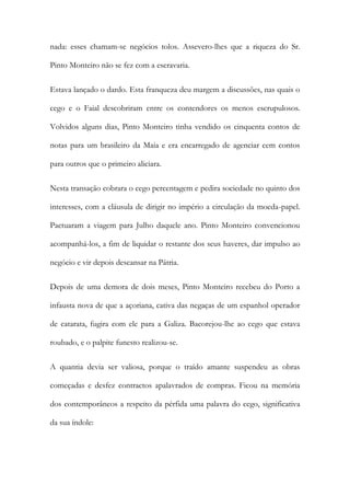 nada: esses chamam-se negócios tolos. Assevero-lhes que a riqueza do Sr.
Pinto Monteiro não se fez com a escravaria.
Estava lançado o dardo. Esta franqueza deu margem a discussões, nas quais o
cego e o Faial descobriram entre os contendores os menos escrupulosos.
Volvidos alguns dias, Pinto Monteiro tinha vendido os cinquenta contos de
notas para um brasileiro da Maia e era encarregado de agenciar cem contos
para outros que o primeiro aliciara.
Nesta transação cobrara o cego percentagem e pedira sociedade no quinto dos
interesses, com a cláusula de dirigir no império a circulação da moeda-papel.
Pactuaram a viagem para Julho daquele ano. Pinto Monteiro convencionou
acompanhá-los, a fim de liquidar o restante dos seus haveres, dar impulso ao
negócio e vir depois descansar na Pátria.
Depois de uma demora de dois meses, Pinto Monteiro recebeu do Porto a
infausta nova de que a açoriana, cativa das negaças de um espanhol operador
de catarata, fugira com ele para a Galiza. Bacorejou-lhe ao cego que estava
roubado, e o palpite funesto realizou-se.
A quantia devia ser valiosa, porque o traído amante suspendeu as obras
começadas e desfez contractos apalavrados de compras. Ficou na memória
dos contemporâneos a respeito da pérfida uma palavra do cego, significativa
da sua índole:

 