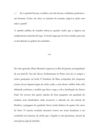 —

Se o espanhol levasse a mulher e me não levasse o dinheiro, penhorava-

me bastante. Como me tirou as cataratas do coração, pagou-se pelas suas
mãos o patife!
A opinião pública de Landim irritou-se quando soube que a fugitiva era
simplesmente manceba dó cego. A moral exigia que ele fosse marido, para não
se desvaliarem os quilates do escândalo.

***

No mês aprazado, Pinto Monteiro regressou ao Rio de Janeiro, acompanhado
da sua irmã D. Ana das Neves. Embarcaram no Porto com ele os amigos e
sócios granjeados no hotel. O brasileiro da Maia, comprador dos cinquenta
contos, levava algumas pipas de vinho verde, e uma destas vasilhas tinha sido
fabricada conforme o modelo que dera o cego e sob a fiscalização de Amaro
Faial. No reverso das quatro aduelas do bojo pregaram um quadrado de
madeira com chanfradura onde envasasse o rebordo de um caixote de
flandres; a pregagem do quadrado ficava oculta debaixo de quatro dos arcos
de ferro. O caixote continha duzentos contos em notas brasileiras e era
estanhado nas junturas, de modo que o liquido as não penetrasse, através de
uma grossa capa de chumbo.

 