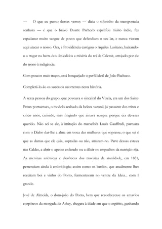 —

O que eu penso desses versos — dizia o sobrinho da transportada

senhora — é que o bravo Duarte Pacheco espatifou muito índio, fez
espadanar muito sangue de povos que defendiam o seu lar, e nunca vieram
aqui atacar o nosso. Ora, a Providência castigou o Aquiles Lusitano, baixandoo a tragar na barra dos desvalidos a miséria do rei de Calecut, arrojado por ele
do trono à indigência.
Com poucos mais traços, está bosquejado o perfil ideal de João Pacheco.
Completá-lo-ão os sucessos ocorrentes nesta história.
A sexta pessoa do grupo, que povoava o sinceiral do Vizela, era um dos SaintPreux portuenses, o modelo acabado da beleza varonil, já passante dos trinta e
cinco anos, cansado, mas fingindo que amava sempre porque era deveras
querido. Não sei se ele, à imitação do marselhês Louis Gauffredi, pactuara
com o Diabo dar-lhe a alma em troca das mulheres que soprasse; o que sei é
que as damas que ele quis, sopradas ou não, amaram-no. Parte dessas estava
nas Caldas, a abrir o apetite enfarado ou a diluir os empachos da nutrição rija.
As meninas anémicas e eloróticas dos trovistas da atualidade, em 1851,
pertenciam ainda à embriologia; assim como os bardos, que atualmente lhes
receitam boi e vinho do Porto, fermentavam no ventre da Ideia... com I
grande.
José de Almeida, o dom-joão do Porto, bem que reconhecesse os amavios
corpóreos da morgada de Athey, chegara à idade em que o espírito, ganhando

 