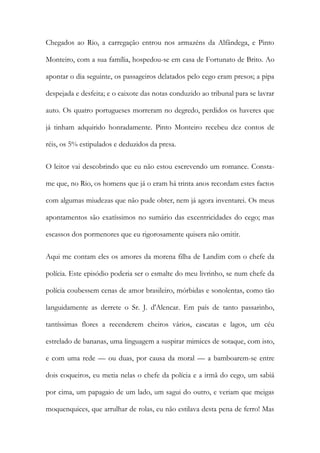 Chegados ao Rio, a carregação entrou nos armazéns da Alfândega, e Pinto
Monteiro, com a sua família, hospedou-se em casa de Fortunato de Brito. Ao
apontar o dia seguinte, os passageiros delatados pelo cego eram presos; a pipa
despejada e desfeita; e o caixote das notas conduzido ao tribunal para se lavrar
auto. Os quatro portugueses morreram no degredo, perdidos os haveres que
já tinham adquirido honradamente. Pinto Monteiro recebeu dez contos de
réis, os 5% estipulados e deduzidos da presa.
O leitor vai descobrindo que eu não estou escrevendo um romance. Constame que, no Rio, os homens que já o eram há trinta anos recordam estes factos
com algumas miudezas que não pude obter, nem já agora inventarei. Os meus
apontamentos são exatíssimos no sumário das excentricidades do cego; mas
escassos dos pormenores que eu rigorosamente quisera não omitir.
Aqui me contam eles os amores da morena filha de Landim com o chefe da
polícia. Este episódio poderia ser o esmalte do meu livrinho, se num chefe da
polícia coubessem cenas de amor brasileiro, mórbidas e sonolentas, como tão
languidamente as derrete o Sr. J. d'Alencar. Em país de tanto passarinho,
tantíssimas flores a recenderem cheiros vários, cascatas e lagos, um céu
estrelado de bananas, uma linguagem a suspirar mimices de sotaque, com isto,
e com uma rede — ou duas, por causa da moral — a bamboarem-se entre
dois coqueiros, eu metia nelas o chefe da polícia e a irmã do cego, um sabiá
por cima, um papagaio de um lado, um sagui do outro, e veriam que meigas
moquenquices, que arrulhar de rolas, eu não estilava desta pena de ferro! Mas

 