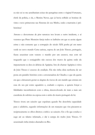 eu não sei se me acreditariam coisas tão peregrinas entre o virginal Fortunato,
chefe da polícia, e ela, a Menina Neves, que já havia colhido as boninas de
vinte e nove primaveras nas florestas do seu Minho, onde a maroteira é préhistórica!
Amores e desventuras de pior natureza nos levam a outro incidente, e aí
veremos que Pinto Monteiro fareja todos os latíbulos em que se acoite algum
crime e não consente que a corrupção do século XIX ponha pé em ramo
verde no novo mundo Certa carioca, esposa de um João Tinoco, português,
fizera assassinar com veneno o marido por um escravo; mas com tal
resguardo que o conjugicídio não escoou dos muros da quinta onde ela
impunemente se dava às delicias de Agripina. Isto de chamar Agripina à viúva
de João Tinoco é excesso de erudição. Ela não tinha ideia nenhuma de ser
posta em paralelo histórico com a envenenadora de Cláudio; o que ela queria
era que a deixassem gostar as alegrias da viuvez de um marido que entrara em
casa do seu pai como aguadeiro e, exaltado a esposo, a quisera forçar a
fidelidades incombináveis com o clima, desenvolvendo de mais a mais um
excedente de calórico na esposa com o atrito do murro português de lei.
Tinoco tivera um caixeiro que expulsara quando lhe descobriu capacidade
para o adultério, segundo informações de um marçano que vira piscarem-se
reciprocamente os olhos direitos a sinhá e ao caixeiro. Eis o fio que conduz o
cego até ao tálamo infamado, e daí à campa do multo João Tinoco. O
assassinado tinha irmãos abastados no Rio.

 
