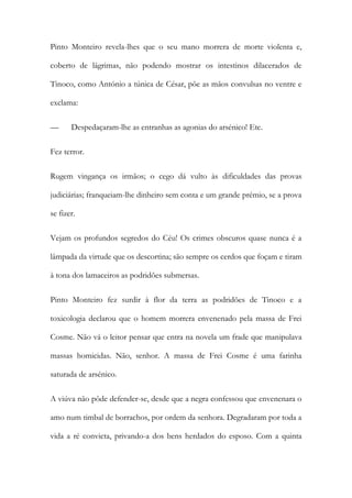 Pinto Monteiro revela-lhes que o seu mano morrera de morte violenta e,
coberto de lágrimas, não podendo mostrar os intestinos dilacerados de
Tinoco, como António a túnica de César, põe as mãos convulsas no ventre e
exclama:
—

Despedaçaram-lhe as entranhas as agonias do arsénico! Etc.

Fez terror.
Rugem vingança os irmãos; o cego dá vulto às dificuldades das provas
judiciárias; franqueiam-lhe dinheiro sem conta e um grande prémio, se a prova
se fizer.
Vejam os profundos segredos do Céu! Os crimes obscuros quase nunca é a
lâmpada da virtude que os descortina; são sempre os cerdos que foçam e tiram
à tona dos lamaceiros as podridões submersas.
Pinto Monteiro fez surdir à flor da terra as podridões de Tinoco e a
toxicologia declarou que o homem morrera envenenado pela massa de Frei
Cosme. Não vá o leitor pensar que entra na novela um frade que manipulava
massas homicidas. Não, senhor. A massa de Frei Cosme é uma farinha
saturada de arsénico.
A viúva não pôde defender-se, desde que a negra confessou que envenenara o
amo num timbal de borrachos, por ordem da senhora. Degradaram por toda a
vida a ré convicta, privando-a dos bens herdados do esposo. Com a quinta

 