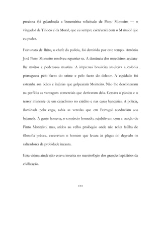 preciosa foi galardoada a benemérita solicitude de Pinto Monteiro — o
vingador de Tinoco e da Moral, que eu sempre escreverei com o M maior que
eu puder.
Fortunato de Brito, o chefe da polícia, foi demitido por este tempo. António
José Pinto Monteiro resolveu repatriar-se. A denúncia dos moedeiros açularalhe muitos e poderosos mastins. A imprensa brasileira insultava a colónia
portuguesa pelo facto do crime e pelo facto do delator. A equidade foi
estranha aos ódios e injúrias que golpearam Monteiro. Não lhe descontaram
na perfídia as vantagens comerciais que derivaram dela. Cessara o pânico e o
terror iminente de um cataclismo no crédito e nas casas bancárias. A polícia,
iluminada pelo cego, sabia as veredas que em Portugal conduziam aos
balancés. A gente honesta, o comércio honrado, rejubilavam com a traição de
Pinto Monteiro; mas, atidos ao velho prolóquio onde não reluz faúlha de
filosofia prática, execravam o homem que levara às plagas do degredo os
salteadores da probidade incauta.
Esta vitima ainda não estava inscrita no martirológio dos grandes lapidários da
civilização.

***

 