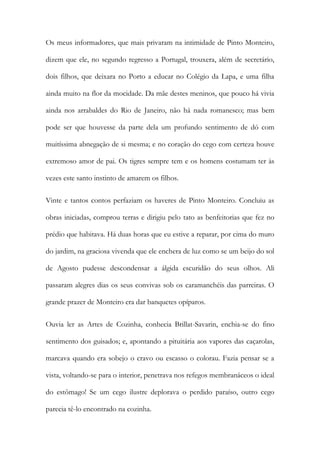 Os meus informadores, que mais privaram na intimidade de Pinto Monteiro,
dizem que ele, no segundo regresso a Portugal, trouxera, além de secretário,
dois filhos, que deixara no Porto a educar no Colégio da Lapa, e uma filha
ainda muito na flor da mocidade. Da mãe destes meninos, que pouco há vivia
ainda nos arrabaldes do Rio de Janeiro, não há nada romanesco; mas bem
pode ser que houvesse da parte dela um profundo sentimento de dó com
muitíssima abnegação de si mesma; e no coração do cego com certeza houve
extremoso amor de pai. Os tigres sempre tem e os homens costumam ter às
vezes este santo instinto de amarem os filhos.
Vinte e tantos contos perfaziam os haveres de Pinto Monteiro. Concluiu as
obras iniciadas, comprou terras e dirigiu pelo tato as benfeitorias que fez no
prédio que habitava. Há duas horas que eu estive a reparar, por cima do muro
do jardim, na graciosa vivenda que ele enchera de luz como se um beijo do sol
de Agosto pudesse descondensar a álgida escuridão do seus olhos. Ali
passaram alegres dias os seus convivas sob os caramanchéis das parreiras. O
grande prazer de Monteiro era dar banquetes opíparos.
Ouvia ler as Artes de Cozinha, conhecia Brillat-Savarin, enchia-se do fino
sentimento dos guisados; e, apontando a pituitária aos vapores das caçarolas,
marcava quando era sobejo o cravo ou escasso o colorau. Fazia pensar se a
vista, voltando-se para o interior, penetrava nos refegos membranáceos o ideal
do estômago! Se um cego ilustre deplorava o perdido paraíso, outro cego
parecia tê-lo encontrado na cozinha.

 