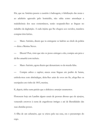 Ele, que na América pusera o cautério à ladroagem, à falsificação das notas e
ao adultério agravado pelo homicídio, não sabia como amordaçar a
maledicência dos seus conterrâneos, senão ocupando-lhes as línguas no
trabalho da deglutição. A cada injúria que lhe chegava aos ouvidos, mandava
comprar dois leitões.
—

Mano António, dizem que tu entregaste os ladrões ao chefe da polícia

— dizia a Menina Neves.
—

Dizem? Pois, visto que não os posso entregar a eles, compra um peru e

dá-lho amanhã com recheio.
—

Mano António, agora dizem que denunciaste os da moeda falsa.

—

Compra anhos e capões; atasca essas línguas em pudim de batata,

embola-mos com almôndegas, deita-lhes aziar de ovos em fio, afoga-lhes os
escrúpulos em vinho de 1815, menina.
E, depois, tinha outra paixão que o deliciava: arranjar casamentos.
Florescem hoje em Landim alguns casais de pessoas ditosas que ele ajoujou,
vencendo estorvos à custa de engenhosas intrigas e até de liberalidades das
suas abatidas posses.
A filha de um cabaneiro, que se criava pela sua casa, era o passatempo do
cego.

 