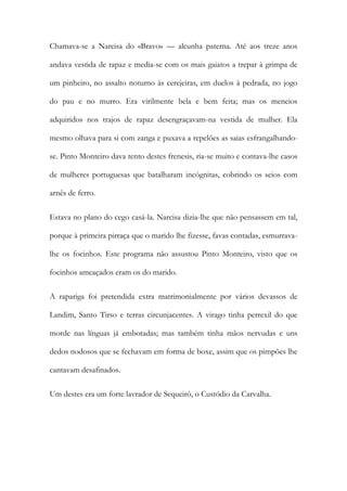 Chamava-se a Narcisa do «Bravo» — alcunha paterna. Até aos treze anos
andava vestida de rapaz e media-se com os mais gaiatos a trepar à grimpa de
um pinheiro, no assalto noturno às cerejeiras, em duelos à pedrada, no jogo
do pau e no murro. Era virilmente bela e bem feita; mas os meneios
adquiridos nos trajos de rapaz desengraçavam-na vestida de mulher. Ela
mesmo olhava para si com zanga e puxava a repelões as saias esfrangalhandose. Pinto Monteiro dava tento destes frenesis, ria-se muito e contava-lhe casos
de mulheres portuguesas que batalharam incógnitas, cobrindo os seios com
arnês de ferro.
Estava no plano do cego casá-la. Narcisa dizia-lhe que não pensassem em tal,
porque à primeira pirraça que o marido lhe fizesse, favas contadas, esmurravalhe os focinhos. Este programa não assustou Pinto Monteiro, visto que os
focinhos ameaçados eram os do marido.
A rapariga foi pretendida extra matrimonialmente por vários devassos de
Landim, Santo Tirso e terras circunjacentes. A virago tinha perrexil do que
morde nas línguas já embotadas; mas também tinha mãos nervudas e uns
dedos nodosos que se fechavam em forma de boxe, assim que os pimpões lhe
cantavam desafinados.
Um destes era um forte lavrador de Sequeirô, o Custódio da Carvalha.

 