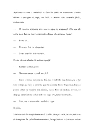 Apaixonou-se com a resistência e falou-lhe sério em casamento. Narcisa
contou a passagem ao cego, que batia as palmas com veemente júbilo,
exclamando:
—

Ó rapariga, aproveita antes que o rapaz se arrependa! Olha que ele

colhe trinta danos e é um bonacheirão... E que tal o achas de figura?
—

Eu sei cá!...

—

Tu gostas dele ou não gostas?

—

Como se nunca nos víssemos.

Então, não o conhecias há muito tempo já?
—

Nunca o vi mais gordo.

—

Mas queres casar com ele ou não?

—

Tanto se me dá como se me deu; mas o padrinho diga-lhe que, se se faz

fino comigo, eu pinto aí a manta, que ele não sabe de que freguesia é. Eu não
ponho unhas em foicinha nem sachola, ouviu? Não fui criada na lavoura. Se
ele pega a mandar-me sachar milho ou segar erva, temo-las armadas.
—

Casa, que tu amansarás... — dizia o cego.

E casou.
Monteiro deu-lhe magnífico enxoval, cordão, cabaças, anéis, broche; vestiu-se
de fino pano; foi padrinho do casamento, banqueteou os noivos com muitos

 