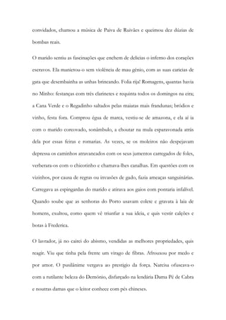 convidados, chamou a música de Paiva de Ruivães e queimou dez dúzias de
bombas reais.
O marido sentiu as fascinações que enchem de delicias o inferno dos corações
escravos. Ela manietou-o sem violência de mau génio, com as suas caricias de
gata que desembainha as unhas brincando. Folia rija! Romagens, quantas havia
no Minho: festanças com três clarinetes e requinta todos os domingos na eira;
a Cana Verde e o Regadinho saltados pelas maiatas mais frandunas; bródios e
vinho, festa fora. Comprou égua de marca, vestiu-se de amazona, e ela aí ia
com o marido corcovado, sonâmbulo, a choutar na mula esparavonada atrás
dela por essas feiras e romarias. As vezes, se os moleiros não despejavam
depressa os caminhos atravancados com os seus jumentos carregados de foles,
verberara-os com o chicotinho e chamava-lhes canalhas. Em questões com os
vizinhos, por causa de regras ou invasões de gado, fazia ameaças sanguinárias.
Carregava as espingardas do marido e atirava aos gaios com pontaria infalível.
Quando soube que as senhoras do Porto usavam colete e gravata à laia de
homens, exultou, como quem vê triunfar a sua ideia, e quis vestir calções e
botas à Frederica.
O lavrador, já no cairei do abismo, vendidas as melhores propriedades, quis
reagir. Viu que tinha pela frente um virago de fibras. Afrouxou por medo e
por amor. O pusilânime vergava ao prestigio da força. Narcisa ofuscava-o
com a rutilante beleza do Demónio, disfarçado na lendária Dama Pé de Cabra
e noutras damas que o leitor conhece com pés chineses.

 