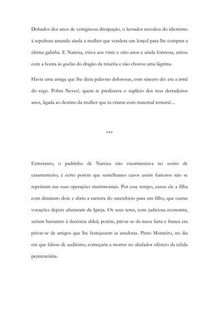 Dobados dez anos de vertiginosa dissipação, o lavrador resvalou do idiotismo
à sepultura amando ainda a mulher que vendera um lençol para lhe comprar a
última galinha. E Narcisa, viúva aos vinte e oito anos e ainda formosa, atirou
com a honra às goelas do dragão da miséria e não chorou uma lágrima.
Havia uma amiga que lhe dizia palavras dolorosas, com sincero dó: era a irmã
do cego. Pobre Neves!, quem te predissera o suplício dos teus derradeiros
anos, ligada ao destino da mulher que tu criaras com maternal ternura!....

***

Entretanto, o padrinho de Narcisa não escarmentava no sestro de
casamenteiro; é certo porém que semelhantes casos assim funestos não se
repetiram nas suas operações matrimoniais. Por esse tempo, casou ele a filha
com diminuto dote e abriu a carreira do sacerdócio para um filho, que outras
vocações depois afastaram da Igreja. Os seus teres, com judiciosa economia,
seriam bastantes à decência aldeã; porém, privar-se da mesa farta e franca era
privar-se de amigos que lhe festejassem as anedotas. Pinto Monteiro, no dia
em que falisse de auditório, começaria a morrer no abafador silêncio da célula
penitenciária.

 
