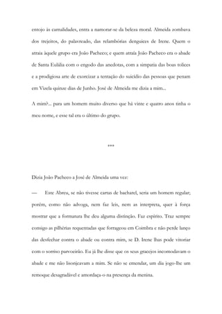 entojo às carnalidades, entra a namorar-se da beleza moral. Almeida zombava
dos trejeitos, do palavreado, das relambórias denguices de Irene. Quem o
atraia àquele grupo era João Pacheco; e quem atraía João Pacheco era o abade
de Santa Eulália com o engodo das anedotas, com a simpatia das boas tolices
e a prodigiosa arte de exorcizar a tentação do suicídio das pessoas que penam
em Vizela quinze dias de Junho. José de Almeida me dizia a mim...
A mim?... para um homem muito diverso que há vinte e quatro anos tinha o
meu nome, e esse tal era o último do grupo.

***

Dizia João Pacheco a José de Almeida uma vez:
—

Este Abreu, se não tivesse cartas de bacharel, seria um homem regular;

porém, como não advoga, nem faz leis, nem as interpreta, quer à força
mostrar que a formatura lhe deu alguma distinção. Faz espírito. Traz sempre
consigo as pilhérias requentadas que forrageou em Coimbra e não perde lanço
das desfechar contra o abade ou contra mim, se D. Irene lhas pode vitoriar
com o sorriso parvoeirão. Eu já lhe disse que os seus gracejos incomodavam o
abade e me não lisonjeavam a mim. Se não se emendar, um dia jogo-lhe um
remoque desagradável e amordaça-o na presença da menina.

 