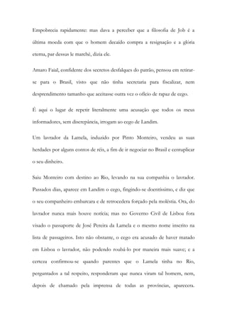 Empobrecia rapidamente: mas dava a perceber que a filosofia de Job é a
última moeda com que o homem decaído compra a resignação e a glória
eterna, par dessus le marché, dizia ele.
Amaro Faial, confidente dos secretos desfalques do patrão, pensou em retirarse para o Brasil, visto que não tinha secretaria para fiscalizar, nem
desprendimento tamanho que aceitasse outra vez o ofício de rapaz de cego.
É aqui o lugar de repetir literalmente uma acusação que todos os meus
informadores, sem discrepância, irrogam ao cego de Landim.
Um lavrador da Lamela, induzido por Pinto Monteiro, vendeu as suas
herdades por alguns contos de réis, a fim de ir negociar no Brasil e centuplicar
o seu dinheiro.
Saiu Monteiro com destino ao Rio, levando na sua companhia o lavrador.
Passados dias, aparece em Landim o cego, fingindo-se doentíssimo, e diz que
o seu companheiro embarcara e de retrocedera forçado pela moléstia. Ora, do
lavrador nunca mais houve notícia; mas no Governo Civil de Lisboa fora
visado o passaporte de José Pereira da Lamela e o mesmo nome inscrito na
lista de passageiros. Isto não obstante, o cego era acusado de haver matado
em Lisboa o lavrador, não podendo roubá-lo por maneira mais suave; e a
certeza confirmou-se quando parentes que o Lamela tinha no Rio,
perguntados a tal respeito, responderam que nunca viram tal homem, nem,
depois de chamado pela imprensa de todas as províncias, aparecera.

 