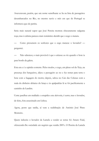 Asseveravam, porém, que um nome semelhante se lia na lista de passageiros
desembarcados no Rio, no mesmo navio e mês em que de Portugal se
informava que ele partira.
Seria mais natural supor que José Pereira morrera obscuramente nalguma
roça; mas à calúnia pareceu mais romântico decidir que o cego o matara.
—

Como presumem os senhores que o cego matasse o lavrador? —

perguntei.
—

Não sabemos; o mais provável é que o atirasse ao rio quando o bote ia

para bordo da galera.
Esta era e é a opinião corrente. Pelos modos, o cego, em pleno sol do Tejo, na
presença dos barqueiros, alijou o passageiro ao no e fez remar para terra o
bote com a bagagem do morto; depois, saltou no Cais das Colunas com a
mala do dinheiro debaixo do braço e às apalpadelas lá se foi pacificamente a
caminho de Landim.
Corre parelhas em maldade e estupidez esta aleivosia, é certo; mas o lavrador,
de feito, fora assassinado em Lisboa.
Agora, posto que tardia, aí vem a reabilitação de António José Pinto
Monteiro.
Quem induzira o lavrador da Lamela a vender as terras foi Amaro Faial,
oferecendo-lhe sociedade em negócio que rendia 200%. O Pereira da Lamela

 