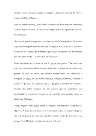 sustém o pulso um quase religioso respeito à memória honesta de Paiva e
Pona, e também de Pegas.
Com as últimas moedas, abriu Pinto Monteiro um botequim em Famalicão,
faz hoje dezassete anos. A vila, nesse tempo, estava na apojadura das suas
prosperidades.
Choviam ali brasileiros que nem maná nos areais da Mesopotâmia. Dos pauis
alagadiços irrompiam casas de azulejos variegados. Vila Nova era o centro da
locomoção do Minho, da mercancia agrícola, da vilegiatura dos Portuenses;
mas não tinha o café — a prova real da civilização.
Pinto Monteiro contava com as leis do progresso; porém, Vila Nova, que
hoje, na extrema decadência, tem três cafés com dois limões sorvados e três
garrafas de licor de canela, em tempos florentíssimos não sustentou o
botequim do cego, em que havia conhaque, curaçau, chartreuse, kermann e
absinto. É porque, há dezassete anos, o progresso material desconhecia a
precisão dos cafés, paragens de uns ociosos que se putrificam, raça
amolentada no sibaritismo da cerveja de quartola, com grandes orgias de
cigarros de Xabregas.
O cego apenas vendia algum capilé aos vigários encatarroados e orchatas aos
adiposos. A ruína ia consumar-se, e o botequim fechar-se, quando chegou à
vila e se hospedou no hotel um brasileiro doente vindo do Rio com a sua
esposa. Pinto Monteiro conhecia de nome o enfermo.

 