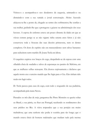 Visitou-o e acompanhou-o nos desalentos da caquexia, animando-o ou
distraindo-o com a sua variada e jovial conversação. Alvino Azevedo
afeiçoou-se-lhe a ponto de, chegado ao termo dos sofrimentos; lhe confiar a
sua mulher, pedindo-lhe que a protegesse e guiasse na administração dos seus
haveres. A esposa do enfermo estava um pouco distante da idade em que as
viúvas correm perigo se as não vigiam: tinha setenta anos feitos e já não
conservava toda a frescura das suas dezoito primaveras, nem os dentes
completos. Os dons do espírito não era transcendentes nem talvez bastantes
para seduzirem outro marido: D. Joana Tecla era idiota.
O caquético expirou nos braços do cego, despedindo-se da esposa com uma
olhadela cheia de saudades e talvez de esperanças no paraíso de Mafoma, em
que as mulheres velhas remoçam. Ela chorou copiosamente e declarou que
aquele morto era o terceiro marido que lhe fugia para o Céu. Eles tinham tido
razão em fugir todos.
D. Tecla passou para casa do cego, com todo o resguardo da sua pudicícia,
acompanhada pela mana Neves.
Passados os três dias de nojo, perguntou-lhe Pinto Monteiro se queria voltar
ao Brasil, a sua pátria, ou ficar em Portugal, recebendo os rendimentos dos
seus prédios no Rio. A viúva respondeu que a sua posição era muito
melindrosa; que uma senhora não podia ir sozinha para tão longe; que o
mundo estava cheio de homens malcriados que mediam tudo pela mesma

 