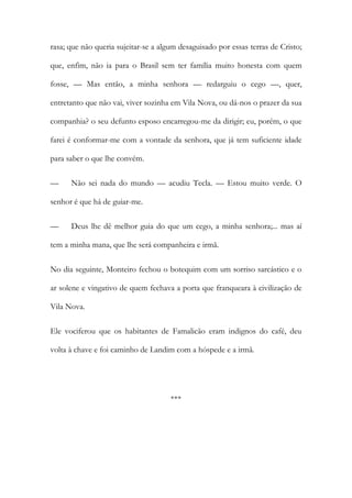 rasa; que não queria sujeitar-se a algum desaguisado por essas terras de Cristo;
que, enfim, não ia para o Brasil sem ter família muito honesta com quem
fosse, — Mas então, a minha senhora — redarguiu o cego —, quer,
entretanto que não vai, viver sozinha em Vila Nova, ou dá-nos o prazer da sua
companhia? o seu defunto esposo encarregou-me da dirigir; eu, porém, o que
farei é conformar-me com a vontade da senhora, que já tem suficiente idade
para saber o que lhe convém.
—

Não sei nada do mundo — acudiu Tecla. — Estou muito verde. O

senhor é que há de guiar-me.
—

Deus lhe dê melhor guia do que um cego, a minha senhora;... mas aí

tem a minha mana, que lhe será companheira e irmã.
No dia seguinte, Monteiro fechou o botequim com um sorriso sarcástico e o
ar solene e vingativo de quem fechava a porta que franqueara à civilização de
Vila Nova.
Ele vociferou que os habitantes de Famalicão eram indignos do café, deu
volta à chave e foi caminho de Landim com a hóspede e a irmã.

***

 