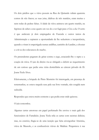 Os dois prédios que a viúva possuía na Rua da Quitanda valiam quarenta
contos de réis fracos; as suas joias, dádivas de três maridos, eram muitas e
nem todas de pedras falsas. A idade da viúva animava um quarto marido, na
hipótese de caber a esse quarto em vez de a ver fugir para o Céu a ela. O certo
é que andavam já dois empregados de Fazenda e outros tantos da
Administração a espiarem a oportunidade de lhe seduzirem a inexperiência,
quando a viram ir empertigada numas andilhas, caminho de Landim, a choutar
e a rir-se dos solavancos do macho.
Os pretendentes pegaram de gritar contra o cego, assacando-lhe o rapto e a
coação da viúva. O juiz de direito viu-se obrigado a deferir ao requerimento
de um curioso que pedia uma visita domiciliária ao cárcere privado de D.
Joana Tecla Alves.
Efetivamente, a hóspede de Pinto Monteiro foi interrogada, em presença de
testemunhas, se estava naquela casa pela sua livre vontade, não coagida nem
seduzida.
Respondeu que estava muito contente e que podia estar onde quisesse.
O juiz concordou.
Algumas cartas amorosas em papel perfumado lhe enviou o mais galã dos
funcionários de Famalicão. Joana Tecla relia as cartas com secretas delicias;
mas, no exterior, fingiu-se de uma isenção que faria envergonhar Artemisa,
viúva de Mausolo, e as combustíveis viúvas de Malabar. Perguntava à sua

 