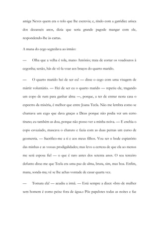 amiga Neves quem era o tolo que lhe escrevia; e, rindo com a garridice arisca
dos dezasseis anos, dizia que seria grande pagode mangar com ele,
respondendo-lhe às cartas.
A mana do cego segredava ao irmão:
—

Olha que a velha é tola, mano António; trata de cortar os voadouros à

cegonha; senão, hás de vê-la voar aos braços do quarto marido.
—

O quarto marido hei de ser eu! — disse o cego com uma visagem de

mártir voluntário. — Hei de ser eu o quarto marido — repetiu ele, tragando
um copo de rum para ganhar alma —, porque, a ter de entrar nesta casa o
espectro da miséria, é melhor que entre Joana Tecla. Não me lembra como se
chamava um cego que dava graças a Deus porque não podia ver um certo
tirano; eu também as dou, porque não posso ver a minha noiva. — E enchia o
copo esvaziado, mascava o charuto e fazia com as duas pernas um curso de
geometria. — Sacrifico-me a ti e aos meus filhos. Vou ser o bode expiatório
das minhas e as vossas prodigalidades; mas levo a certeza de que ela ao menos
me será esposa fiel — o que é raro antes dos setenta anos. O seu terceiro
defunto disse-me que Tecla era uma paz de alma, bruta, sim, mas boa. Enfim,
mana, sonda-ma; vê se lhe achas vontade de casar quarta vez.
—

Tomara ela! — acudiu a irmã. — Está sempre a dizer: «Isto de mulher

sem homem é como peixe fora de água.» Põe papelotes todas as noites e faz

 