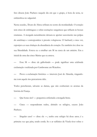 Isto dissera João Pacheco naquele dia em que o grupo, à hora da sesta, se
embrenhou no salgueiral.
Nesta ocasião, Álvaro de Abreu refinara no sestro da mordacidade. O coração
tem crises de embriaguez e sobre-excitações sanguíneas que refluem às bossas
cranianas. A morgada naturalmente deixara-se apertar suavemente nas polpas
do antebraço e correspondera à pressão voluptuosa. O bacharel, a meu ver,
esponjava as suas chalaças da abundância do coração. Eu também tive dose na
sua liberalidade. Estava eu a entalhar um M na casca de um amieiro. Era a
inicial de uma das cinco Marias que eu amava.
—

Esse M — disse ele galhofando — pode significar uma celebrada

exclamação vociferada por Cambronne em Waterloo.
—

Prove a exclamação histórica — interveio José de Almeida, vingando-

me com aquele riso percuciente dele.
Todos perceberam, salvante as damas, que não conheciam os aromas da
história de França.
—

Que horas são? — perguntou enfastiada a morgada Irene.

—

Cinco — responderam todos, abrindo os relógios, exceto João

Pacheco.
—

Singular caso! — disse ele —, tenho este relógio há doze anos; é a

primeira vez que pára, tendo corda. Se o ar sulfúrico de Vizela tiver sobre o

 