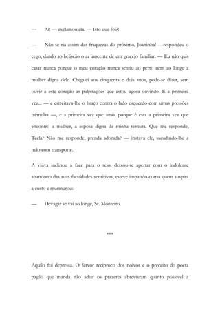 —

Ai! — exclamou ela. — Isto que foi?!

—

Não se ria assim das fraquezas do próximo, Joaninha! —respondeu o

cego, dando ao beliscão o ar inocente de um gracejo familiar. — Eu não quis
casar nunca porque o meu coração nunca sentiu ao perto nem ao longe a
mulher digna dele. Cheguei aos cinquenta e dois anos, pode-se dizer, sem
ouvir a este coração as palpitações que estou agora ouvindo. E a primeira
vez... — e estreitava-lhe o braço contra o lado esquerdo com umas pressões
trémulas —, e a primeira vez que amo; porque é esta a primeira vez que
encontro a mulher, a esposa digna da minha ternura. Que me responde,
Tecla? Não me responde, prenda adorada? — instava ele, sacudindo-lhe a
mão com transporte.
A viúva inclinou a face para o seio, deixou-se apertar com o indolente
abandono das suas faculdades sensitivas, esteve impando como quem suspira
a custo e murmurou:
—

Devagar se vai ao longe, Sr. Monteiro.

***

Aquilo foi depressa. O fervor reciproco dos noivos e o preceito do poeta
pagão que manda não adiar os prazeres abreviaram quanto possível a

 