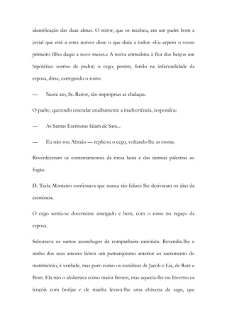 identificação das duas almas. O reitor, que os recebeu, era um padre bom a
jovial que está a estes noivos disse o que dizia a todos: «Eu espero o vosso
primeiro filho daqui a nove meses.» A noiva entreabriu à flor dos beiços um
hipotético sorriso de pudor; o cego, porém, ferido na infecundidade da
esposa, disse, carregando o rosto:
—

Neste ato, Sr. Reitor, são impróprias as chalaças.

O padre, querendo emendar eruditamente a inadvertência, respondeu:
—

As Santas Escrituras falam de Sara...

—

Eu não sou Abraão — replicou o cego, voltando-lhe as costas.

Reverdeceram os contentamentos da mesa lauta e das intimas palestras ao
fogão.
D. Tecla Monteiro confessava que nunca tão felizes lhe derivaram os dias da
existência.
O cego sentia-se docemente ameigado e bem, com o rosto no regaço da
esposa.
Saboreava os santos aconchegos da companheira canónica. Revendia-lhe o
ninho dos seus amores lícitos um patriarquismo anterior ao sacramento do
matrimónio, é verdade, mas puro como os conúbios de Jacob e Lia, de Rute e
Bom. Ela não o idolatrava como maior frenesi, mas aquecia-lhe no Inverno os
lençóis com botijas e de manha levava-lhe uma chávena de sagu, que

 