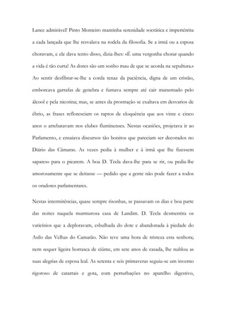 Lance admirável! Pinto Monteiro mantinha serenidade socrática e impertérrita
a cada lançada que lhe resvalava na rodela da filosofia. Se a irmã ou a esposa
choravam, e ele dava tento disso, dizia-lhes: «É uma vergonha chorar quando
a vida é tão curta! As dores são um sonho mau de que se acorda na sepultura.»
Ao sentir desfibrar-se-lhe a corda tenaz da paciência, digna de um cristão,
emborcava garrafas de genebra e fumava sempre até cair marasmado pelo
álcool e pela nicotina; mas, se antes da prostração se exaltava em desvarios de
ébrio, as frases refloresciam os raptos de eloquência que aos vinte e cinco
anos o arrebatavam nos clubes fluminenses. Nestas ocasiões, projetava ir ao
Parlamento, e ensaiava discursos tão bonitos que pareciam ser decorados no
Diário das Câmaras. As vezes pedia à mulher e à irmã que lhe fizessem
«apares» para o picarem. A boa D. Tecla dava-lhe para se rir, ou pedia-lhe
amorosamente que se deitasse — pedido que a gente não pode fazer a todos
os oradores parlamentares.
Nestas intermitências, quase sempre risonhas, se passavam os dias e boa parte
das noites naquela murmurosa casa de Landim. D. Tecla desmentira os
vaticínios que a deploravam, esbulhada do dote e abandonada à piedade do
Asilo das Velhas do Camarão. Não teve uma hora de tristeza esta senhora;
nem sequer ligeira borrasca de ciúme, em sete anos de casada, lhe nublou as
suas alegrias de esposa leal. As setenta e seis primaveras seguiu-se um inverno
rigoroso de catarrais e gota, com perturbações no aparelho digestivo,

 