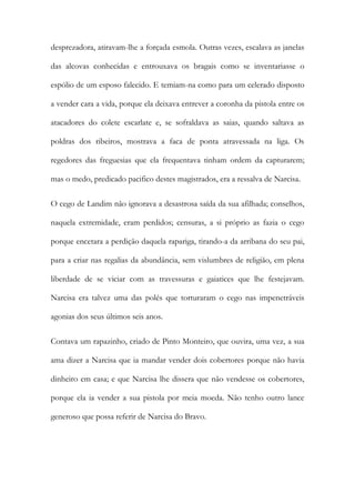 desprezadora, atiravam-lhe a forçada esmola. Outras vezes, escalava as janelas
das alcovas conhecidas e entrouxava os bragais como se inventariasse o
espólio de um esposo falecido. E temiam-na como para um celerado disposto
a vender cara a vida, porque ela deixava entrever a coronha da pistola entre os
atacadores do colete escarlate e, se sofraldava as saias, quando saltava as
poldras dos ribeiros, mostrava a faca de ponta atravessada na liga. Os
regedores das freguesias que ela frequentava tinham ordem da capturarem;
mas o medo, predicado pacifico destes magistrados, era a ressalva de Narcisa.
O cego de Landim não ignorava a desastrosa saída da sua afilhada; conselhos,
naquela extremidade, eram perdidos; censuras, a si próprio as fazia o cego
porque encetara a perdição daquela rapariga, tirando-a da arribana do seu pai,
para a criar nas regalias da abundância, sem vislumbres de religião, em plena
liberdade de se viciar com as travessuras e gaiatices que lhe festejavam.
Narcisa era talvez uma das polés que torturaram o cego nas impenetráveis
agonias dos seus últimos seis anos.
Contava um rapazinho, criado de Pinto Monteiro, que ouvira, uma vez, a sua
ama dizer a Narcisa que ia mandar vender dois cobertores porque não havia
dinheiro em casa; e que Narcisa lhe dissera que não vendesse os cobertores,
porque ela ia vender a sua pistola por meia moeda. Não tenho outro lance
generoso que possa referir de Narcisa do Bravo.

 