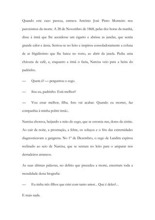 Quando este caso passou, entrava António José Pinto Monteiro nos
paroxismos da morte. A 28 de Novembro de 1868, pelas dez horas da manhã,
disse à irmã que lhe acendesse um cigarro e abrisse as janelas, que sentia
grande calor e ânsia. Sentou-se no leito e inspirou consoladoramente a coluna
de ar frigidíssimo que lhe bateu no rosto, ao abrir da janela. Pediu uma
chávena de café, e, enquanto a irmã o fazia, Narcisa veio para a beira do
padrinho.
—

Quem é? — perguntou o cego.

—

Sou eu, padrinho. Está melhor?

—

Vou estar melhor, filha. Isto vai acabar. Quando eu morrer, faz

companhia à minha pobre irmã.:.
Narcisa chorava, beijando a mão do cego, que se estorcia nas, dores da cistite.
Ao cair da noite, a prostração, a febre, os soluços e o frio das extremidades
diagnosticavam a gangrena. No 1º de Dezembro, o cego de Landim expirou
reclinado ao seio de Narcisa, que se sentara no leito para o amparar nos
derradeiros arrancos.
As suas últimas palavras, no delírio que precedeu a morte, encerram toda a
moralidade desta biografia:
—

Eu tinha três filhos que criei com tanto amor... Que é deles?...

E mais nada.

 