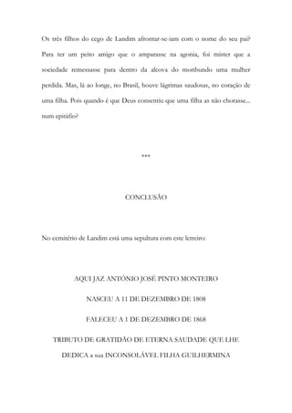 Os três filhos do cego de Landim afrontar-se-iam com o nome do seu pai?
Para ter um peito amigo que o amparasse na agonia, foi mister que a
sociedade remessasse para dentro da alcova do moribundo uma mulher
perdida. Mas, lá ao longe, no Brasil, houve lágrimas saudosas, no coração de
uma filha. Pois quando é que Deus consentiu que uma filha as não chorasse...
num epitáfio?

***

CONCLUSÃO

No cemitério de Landim está uma sepultura com este letreiro:

AQUI JAZ ANTÓNIO JOSÉ PINTO MONTEIRO
NASCEU A 11 DE DEZEMBRO DE 1808
FALECEU A 1 DE DEZEMBRO DE 1868
TRIBUTO DE GRATIDÃO DE ETERNA SAUDADE QUE LHE
DEDICA a sua INCONSOLÁVEL FILHA GUILHERMINA

 