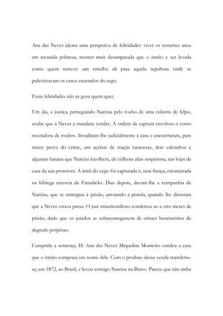 Ana das Neves ideara uma perspetiva de felicidades: viver os restantes anos
em recatada pobreza, morrer mais desamparada que o irmão e ser levada
como quem remove um entulho ali para aquela sepultura onde se
pulverizavam os ossos execrados do cego.
Estas felicidades não as goza quem quer.
Um dia, a justiça, perseguindo Narcisa pelo roubo de uma coberta de felpo,
soube que a Neves a mandara vender. A ordem de captura envolveu-a como
recetadora de roubos. Invadiram-lhe judicialmente a casa e encontraram, para
maior prova do crime, um açafate de maçãs camoesas, dois calondros e
algumas batatas que Narcisa recolhera, de colheita aliás suspeitosa, nas lojas da
casa da sua protetora. A irmã do cego foi capturada e, sem fiança, encarcerada
na lôbrega enxovia de Famalicão. Dias depois, davam-lhe a companhia de
Narcisa, que se entregara à prisão, arrojando a pistola, quando lhe disseram
que a Neves estava presa. O juiz misericordioso condenou-as a oito meses de
prisão, dado que os jurados as sobrecarregassem de crimes beneméritos de
degredo perpétuo.
Cumprida a sentença, D. Ana das Neves Miquelina Monteiro vendeu a casa
que o irmão comprara em nome dela. Com o produto dessa venda transferiuse, em 1872, ao Brasil, e levou consigo Narcisa na Bravo. Parece que não tinha

 