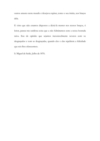 outros amores neste mundo e desejava expirar, como o seu irmão, nos braços
dela.
E visto que não estamos dispostos a deixá-la morrer nos nossos braços, ó
leitor, parece-me caridosa coisa que a não fulminemos com a nossa honrada
raiva. Sou de opinião que sejamos inexoravelmente severos com os
desgraçados e com as desgraçadas, quando eles e elas repelirem a felicidade
que nós lhes oferecermos.
S. Miguel de Seide, Julho de 1876.

 