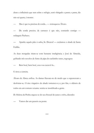 dono a influência que tem sobre o relógio, serei obrigado a parar; e parar, diz
não sei quem, é morrer.
—

Mas é que tu precisas de corda... — remoqueou Álvaro.

—

De corda preciso; de carrasco é que não, contando contigo —

redarguiu Pacheco.
—

Apanhe aquele pião à unha, Sr. Doutor! — exclamou o abade de Santa

Eulália.
As duas morgadas riram-se com bastante inteligência; e José de Almeida,
golfando três novelos de fumo da pipa do cachimbo turco, regougou:
—

Bem boa!, bem boa!, essa vou escrevê-la...

E tirou a carteira.
Álvaro de Abreu enfiou. As damas fitavam-no de modo que o esporeavam a
desforrar-se. O riso vingativo do abade torturava-o; e; por fim, o silêncio de
todos era um comum vexame: sentia-se mortificada a gente.
D. Helena da Penha ergueu-se do seu frouxel de junco e relva, dizendo:
—

Vamos dar um passeio na ponte.

***

 
