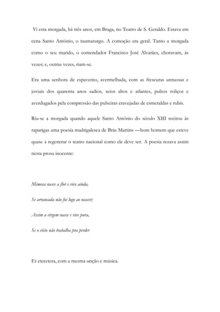 Vi esta morgada, há três anos, em Braga, no Teatro de S. Geraldo. Estava em
cena Santo António, o taumaturgo. A comoção era geral. Tanto a morgada
como o seu marido, o comendador Francisco José Alvarães, choravam, às
vezes; e, outras vezes, riam-se.
Era uma senhora de espavento, avermelhada, com as frescuras untuosas e
joviais dos quarenta anos sadios, seios altos e atlantes, pulsos roliços e
averdugados pela compressão das pulseiras cravejadas de esmeraldas e rubis.
Riu-se a morgada quando aquele Santo António do século XIII recitou às
raparigas uma poesia madrigalesca de Brás Martins —bom homem que esteve
quase a regenerar o teatro nacional como ele deve ser. A poesia rezava assim
nesta prosa inocente:

Mimosa nasce a flor e vive ainda,
Se arrancada não foi logo ao nascer;
Assim a virgem nasce e vive pura,
Se o vício não trabalha pra perder

Et etecetera, com a mesma unção e música.

 