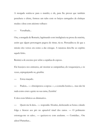 A morgada sorrira-se para o marido; e ele, para lhe provar que também
percebera o chiste, formou um tubo com os beiços carregados de chalaças
mudas e disse com aticismo velhaco:
—

Versalhada...

Ora, a morgada de Romariz, lagrimando com inteligência na prosa da oratória,
assim que algum personagem pegava de rimar, ria-se. Persuadira-se de que a
missão dos versos era como a das cócegas. A natureza dera-lhe ao espírito
aquele feitio.
Remirei-a de esconso por sobre a espádua do esposo.
Ela bocejava nos entreatos, até mostrar as campainhas; ele tosquenejava, e às
vezes, espreguiçando-se, grunhia:
—

Estou maçado.

—

Pudera... — obtemperava a esposa —, a comedia bonita e... mas não há

nada como estar a gente na sua cama, Zezinha!
E dava tons lúbricos ao diminutivo.
—

Quem me lá dera... — respondia Alvarães, deslocando as botas e dando

folga e frescor aos pés no aprazível túnel dos canos. — O polimento
estorcega-me os calos... — queixava-se com azedume. — Comédias... Ora
adeus! Patranhas...

 