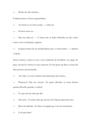 —

Modos de vida, homem...

E abriam juntos as bocas espasmódicas.
—

Ao menos se eu viesse ceado... — dizia ele.

—

Fizesses como eu...

—

Não me cabia cá... — E batia com os dedos dobrados no alto ventre

como se faz às melancias suspeitas.
—

Já agora, hemos de ver acenada glória, que é o mais bonito... — opinava

a esposa.
Neste comenos, visitou-os um o meu conhecido de Famalicão. Ao erguer do
pano, saiu de lá e entrou no meu camarote. Foi ele quem me disse o nome das
duas pessoas, acrescentando:
—

Ali, onde a vê, tem romance; dá matéria para dois temos...

—

Picarescos? Não me servem... Eu quero filosofia: os meus leitores

querem filosofia, percebe o senhor?
—

É o que ela tem mais que dar.

—

Ora essa!... O senhor sabe que ela tem isso? Queira apresentar-me...

—

Deus me defenda... Eu disse à morgada que você era romancista...

—

E ela que disse?

 