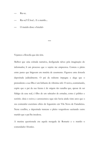 —

Riu-se.

—

Riu-se?! É boa!... E o marido...

—

O marido disse: «Arreda!»

***

Vejamos a filosofia que eles têm.
Melhor que uma estirada narrativa, desfigurada talvez pela imaginação do
informador, li um processo que o sujeito me emprestou. Correra o pleito
entre panes que litigavam em matéria de casamento. Figurava uma donzela
depositada judicialmente. O pai da nubente impugna e alega que o
pretendente a sua filha é um birbante de vilíssima relé. O noivo, contrariando,
expõe que o pai da sua futura é de origem tão canalha que, apesar de ser
fidalgo da casa real, é filho de um salteador de estradas, como é público e
notório. dizia o noivo; e acrescentava «que não havia ainda vinte anos que o
seu contendor exercitara ofício de fogueteiro em Vila Nova de Famalicão».
Neste conflito, a depositada trancara o pleito vergonhoso aceitando outro
marido que o pai lhe inculcou.
A menina questionada era aquela morgada de Romariz e o marido o
comendador Alvarães.

 