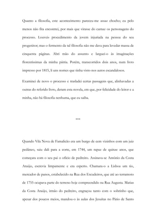 Quanto a filosofia, este acontecimento pareceu-me assaz chocho; eu pelo
menos não fita encontrei, por mais que virasse do carnaz os personagens do
processo. Louvei» procedimento da jovem injuriada na pessoa do seu
progenitor; mas o fermento da tal filosofia não me dava para levedar massa de
cinquenta páginas. Abri mão do assunto e larguei-o às imaginações
florentíssimas da minha pátria. Porém, transcorridos dois anos, num livro
impresso por 1815, li uns nomes que tinha visto nos autos escandalosos.
Examinei de novo o processo e trasladei certas passagens que, alinhavadas a
outras do referido livro, deram esta novela, em que, por felicidade do leitor e a
minha, não há filosofia nenhuma, que eu saiba.

***

Quando Vila Nova de Famalicão era um burgo de cem vizinhos com um juiz
pedâneo, saiu dali para a corte, em 1744, um rapaz de quinze anos, que
começara com o seu pai o ofício de pedreiro. Assinava-se António da Costa
Araújo, escrevia limpamente e era esperto. Chamara-o a Lisboa um tio,
mercador de panos, estabelecido na Rua dos Escudeiros, que até ao terramoto
de 1755 ocupava parte do terreno hoje compreendido na Rua Augusta. Matias
da Costa Araújo, irmão do pedreiro, engraçou tanto com o sobrinho que,
apesar dos poucos meios, mandou-o às aulas dos Jesuítas no Pátio de Santo

 