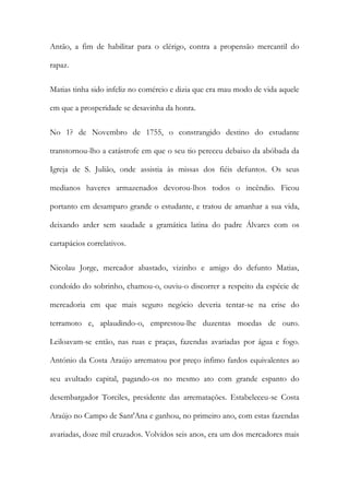 Antão, a fim de habilitar para o clérigo, contra a propensão mercantil do
rapaz.
Matias tinha sido infeliz no comércio e dizia que era mau modo de vida aquele
em que a prosperidade se desavinha da honra.
No 1? de Novembro de 1755, o constrangido destino do estudante
transtornou-lho a catástrofe em que o seu tio pereceu debaixo da abóbada da
Igreja de S. Julião, onde assistia às missas dos fiéis defuntos. Os seus
medianos haveres armazenados devorou-lhos todos o incêndio. Ficou
portanto em desamparo grande o estudante, e tratou de amanhar a sua vida,
deixando arder sem saudade a gramática latina do padre Álvares com os
cartapácios correlativos.
Nicolau Jorge, mercador abastado, vizinho e amigo do defunto Matias,
condoído do sobrinho, chamou-o, ouviu-o discorrer a respeito da espécie de
mercadoria em que mais seguro negócio deveria tentar-se na crise do
terramoto e, aplaudindo-o, emprestou-lhe duzentas moedas de ouro.
Leiloavam-se então, nas ruas e praças, fazendas avariadas por água e fogo.
António da Costa Araújo arrematou por preço ínfimo fardos equivalentes ao
seu avultado capital, pagando-os no mesmo ato com grande espanto do
desembargador Torciles, presidente das arrematações. Estabeleceu-se Costa
Araújo no Campo de Sant'Ana e ganhou, no primeiro ano, com estas fazendas
avariadas, doze mil cruzados. Volvidos seis anos, era um dos mercadores mais

 