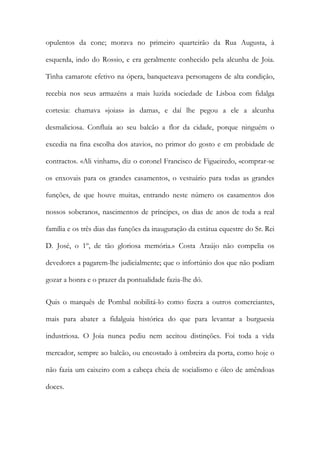 opulentos da cone; morava no primeiro quarteirão da Rua Augusta, à
esquerda, indo do Rossio, e era geralmente conhecido pela alcunha de Joia.
Tinha camarote efetivo na ópera, banqueteava personagens de alta condição,
recebia nos seus armazéns a mais luzida sociedade de Lisboa com fidalga
cortesia: chamava «joias» às damas, e daí lhe pegou a ele a alcunha
desmaliciosa. Confluía ao seu balcão a flor da cidade, porque ninguém o
excedia na fina escolha dos atavios, no primor do gosto e em probidade de
contractos. «Ali vinham», diz o coronel Francisco de Figueiredo, «comprar-se
os enxovais para os grandes casamentos, o vestuário para todas as grandes
funções, de que houve muitas, entrando neste número os casamentos dos
nossos soberanos, nascimentos de príncipes, os dias de anos de toda a real
família e os três dias das funções da inauguração da estátua equestre do Sr. Rei
D. José, o 1º, de tão gloriosa memória.» Costa Araújo não compelia os
devedores a pagarem-lhe judicialmente; que o infortúnio dos que não podiam
gozar a honra e o prazer da pontualidade fazia-lhe dó.
Quis o marquês de Pombal nobilitá-lo como fizera a outros comerciantes,
mais para abater a fidalguia histórica do que para levantar a burguesia
industriosa. O Joia nunca pediu nem aceitou distinções. Foi toda a vida
mercador, sempre ao balcão, ou encostado à ombreira da porta, como hoje o
não fazia um caixeiro com a cabeça cheia de socialismo e óleo de amêndoas
doces.

 