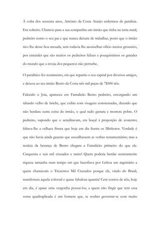 À volta dos sessenta anos, António da Costa Araújo enfermou de paralisia.
Era solteiro. Chamou para a sua companhia um irmão que tinha na terra natal,
pedreiro como o seu pai e que nunca deixara de trabalhar, posto que o irmão
rico lhe desse boa mesada, sem todavia lhe aconselhar ofício menos grosseiro,
por entender que são muitos os pedreiros felizes e pouquíssimos os grandes
do mundo que a inveja dos pequenos não perturbe.
O paralítico fez testamento, em que repartiu o seu capital por diversos amigos,
e deixou ao seu irmão Bento da Costa três mil peças de 7$500 réis.
Falecido o Joia, apareceu em Famalicão Bento pedreiro, envergando um
tabardo velho de briche, que exibia com visagens consternadas, dizendo que
não herdara outra coisa do irmão, o qual tudo gastara e morrera pobre. O
pedreiro, supondo que o acreditavam, era boçal à proporção de avarento;
faltava-lhe a velhaca finura que hoje em dia ilustra os Minhotos. Verdade é
que não havia ainda gazetas que assoalhassem as verbas testamentárias; mas a
notícia da herança de Bento chegara a Famalicão primeiro do que ele.
Cinquenta e seis mil cruzados e tanto! Quem poderia herdar secretamente
riqueza tamanha num tempo em que bazofiava por Lisboa um argentário a
quem chamavam o Trezentos Mil Cruzados porque ele, vindo do Brasil,
manifestara aquela colossal e quase fabulosa quantia! Cem contos de réis, hoje
em dia, é quase uma vergonha possui-los; a quem não fingir que tem essa
soma quadruplicada é um homem que, se souber governar-se com muito

 